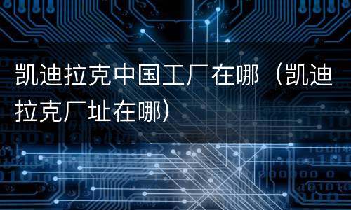 凯迪拉克中国工厂在哪（凯迪拉克厂址在哪）