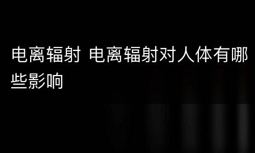 电离辐射 电离辐射对人体有哪些影响