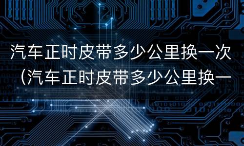 汽车正时皮带多少公里换一次（汽车正时皮带多少公里换一次?很多人不懂）