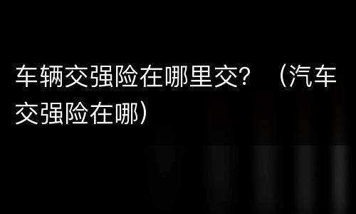 车辆交强险在哪里交？（汽车交强险在哪）