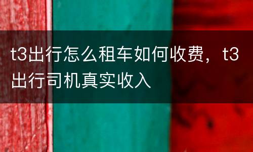 t3出行怎么租车如何收费，t3出行司机真实收入