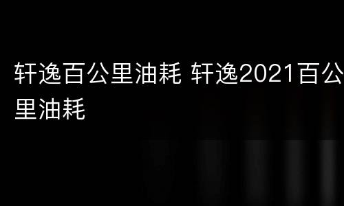 轩逸百公里油耗 轩逸2021百公里油耗
