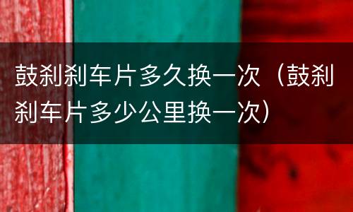 鼓刹刹车片多久换一次（鼓刹刹车片多少公里换一次）
