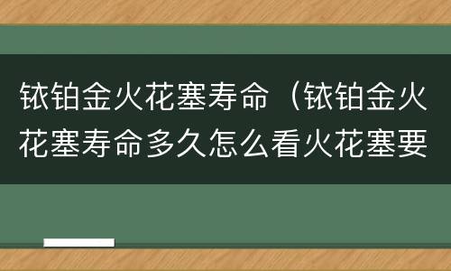 铱铂金火花塞寿命（铱铂金火花塞寿命多久怎么看火花塞要换了）