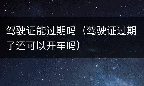 驾驶证能过期吗（驾驶证过期了还可以开车吗）