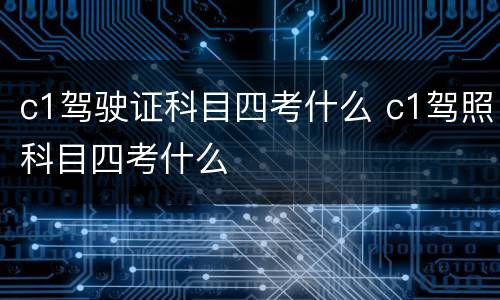 c1驾驶证科目四考什么 c1驾照科目四考什么