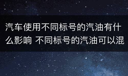 汽车使用不同标号的汽油有什么影响 不同标号的汽油可以混加吗