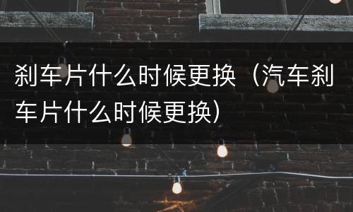 刹车片什么时候更换（汽车刹车片什么时候更换）