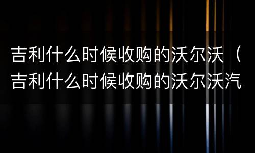吉利什么时候收购的沃尔沃（吉利什么时候收购的沃尔沃汽车）