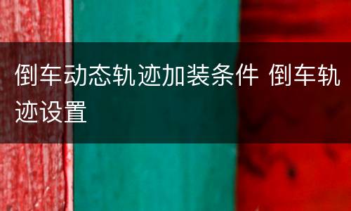 倒车动态轨迹加装条件 倒车轨迹设置