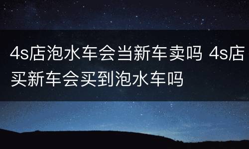 4s店泡水车会当新车卖吗 4s店买新车会买到泡水车吗