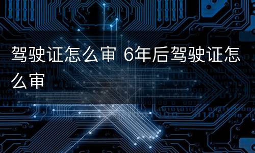 驾驶证怎么审 6年后驾驶证怎么审