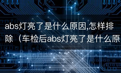 abs灯亮了是什么原因,怎样排除（车检后abs灯亮了是什么原因,怎样排除）