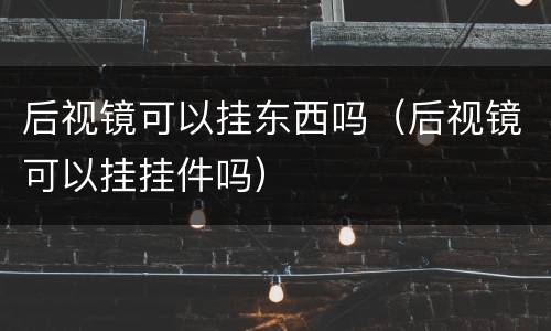 后视镜可以挂东西吗（后视镜可以挂挂件吗）
