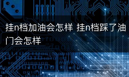 挂n档加油会怎样 挂n档踩了油门会怎样