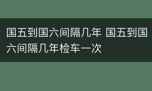 国五到国六间隔几年 国五到国六间隔几年检车一次