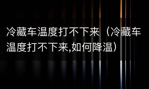 冷藏车温度打不下来（冷藏车温度打不下来,如何降温）