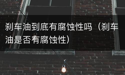 刹车油到底有腐蚀性吗（刹车油是否有腐蚀性）