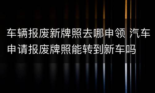 车辆报废新牌照去哪申领 汽车申请报废牌照能转到新车吗
