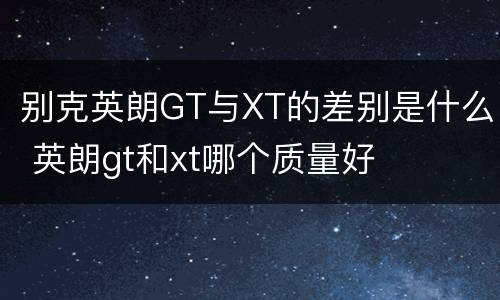 别克英朗GT与XT的差别是什么 英朗gt和xt哪个质量好
