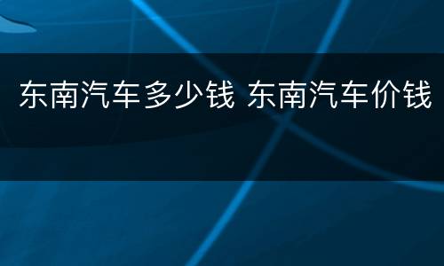 东南汽车多少钱 东南汽车价钱