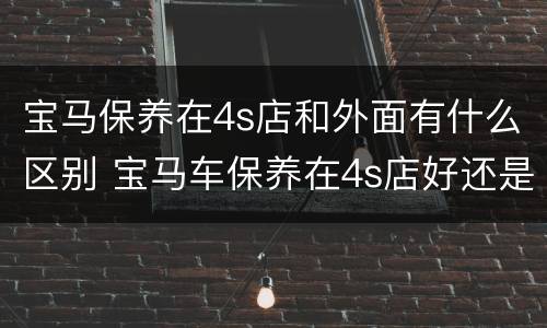 宝马保养在4s店和外面有什么区别 宝马车保养在4s店好还是外面好