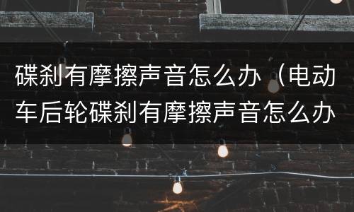 碟刹有摩擦声音怎么办（电动车后轮碟刹有摩擦声音怎么办）