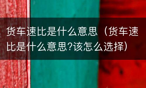 货车速比是什么意思（货车速比是什么意思?该怎么选择）