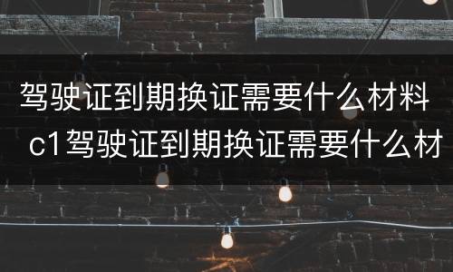 驾驶证到期换证需要什么材料 c1驾驶证到期换证需要什么材料