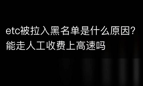 etc被拉入黑名单是什么原因?能走人工收费上高速吗