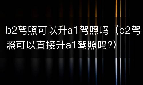 b2驾照可以升a1驾照吗（b2驾照可以直接升a1驾照吗?）