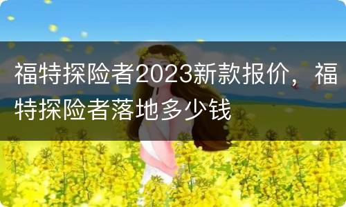 福特探险者2023新款报价，福特探险者落地多少钱