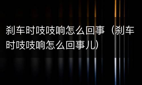 刹车时吱吱响怎么回事（刹车时吱吱响怎么回事儿）