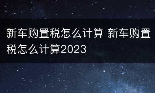 新车购置税怎么计算 新车购置税怎么计算2023