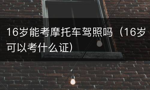 16岁能考摩托车驾照吗（16岁可以考什么证）
