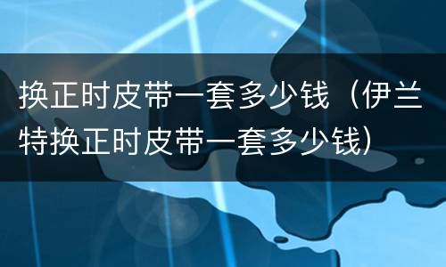 换正时皮带一套多少钱（伊兰特换正时皮带一套多少钱）