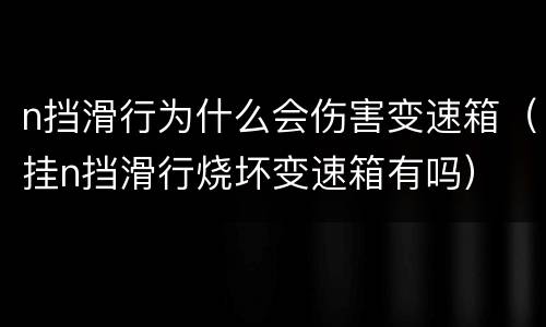 n挡滑行为什么会伤害变速箱（挂n挡滑行烧坏变速箱有吗）
