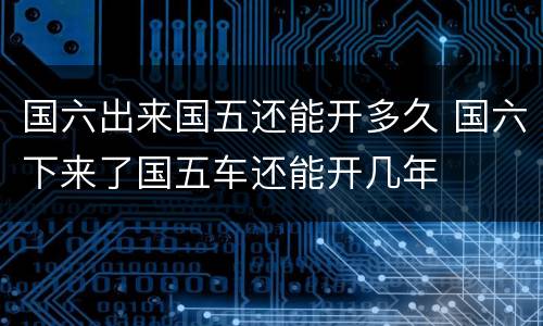 国六出来国五还能开多久 国六下来了国五车还能开几年