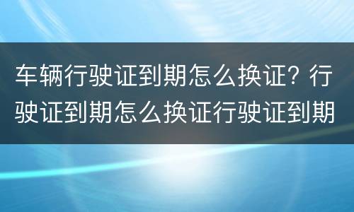 车辆行驶证到期怎么换证? 行驶证到期怎么换证行驶证到期换证流程