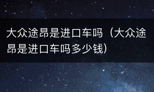 大众途昂是进口车吗（大众途昂是进口车吗多少钱）