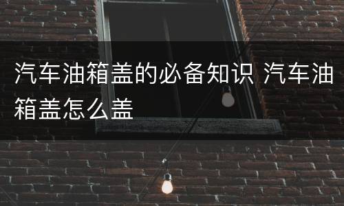 汽车油箱盖的必备知识 汽车油箱盖怎么盖