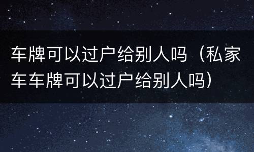 车牌可以过户给别人吗（私家车车牌可以过户给别人吗）