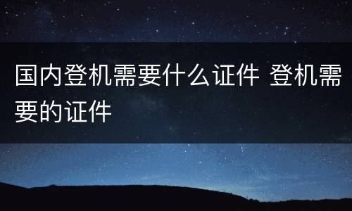 国内登机需要什么证件 登机需要的证件