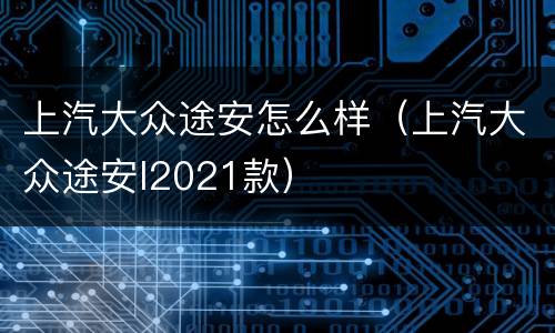 上汽大众途安怎么样（上汽大众途安l2021款）