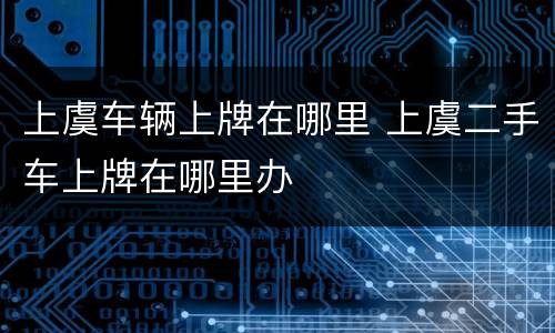 上虞车辆上牌在哪里 上虞二手车上牌在哪里办