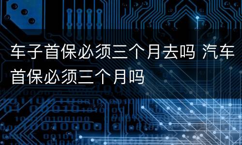 车子首保必须三个月去吗 汽车首保必须三个月吗