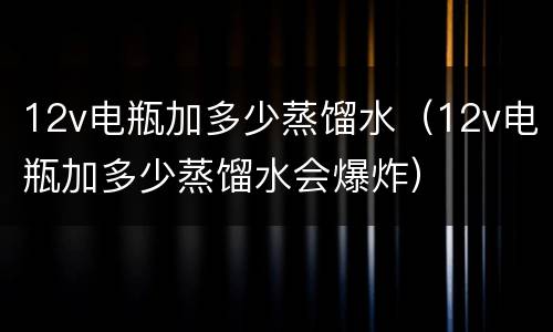 12v电瓶加多少蒸馏水（12v电瓶加多少蒸馏水会爆炸）