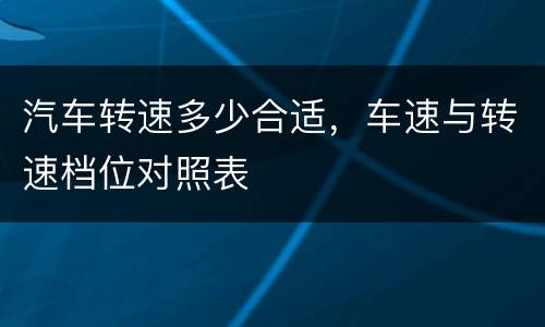 汽车转速多少合适，车速与转速档位对照表