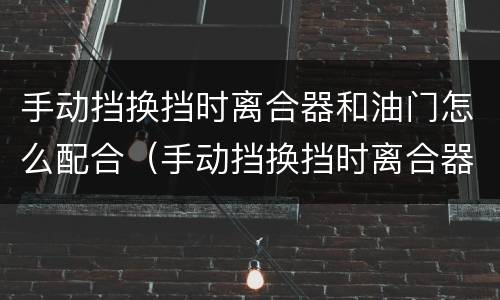 手动挡换挡时离合器和油门怎么配合（手动挡换挡时离合器和油门怎么配合视频）
