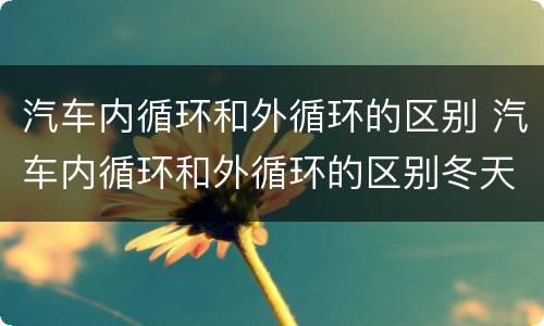 汽车内循环和外循环的区别 汽车内循环和外循环的区别冬天